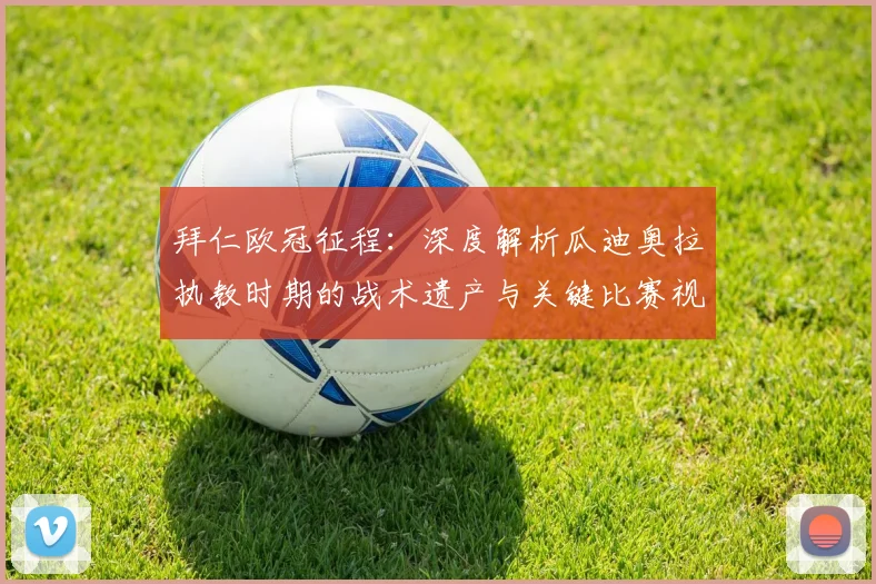 拜仁欧冠征程：深度解析瓜迪奥拉执教时期的战术遗产与关键比赛视频