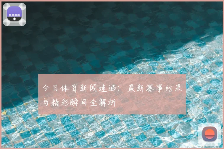 今日体育新闻速递：最新赛事结果与精彩瞬间全解析