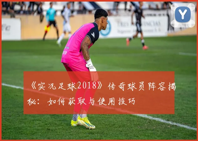 《实况足球2018》传奇球员阵容揭秘：如何获取与使用技巧