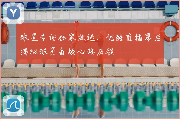 球星专访独家放送：优酷直播幕后揭秘球员备战心路历程
