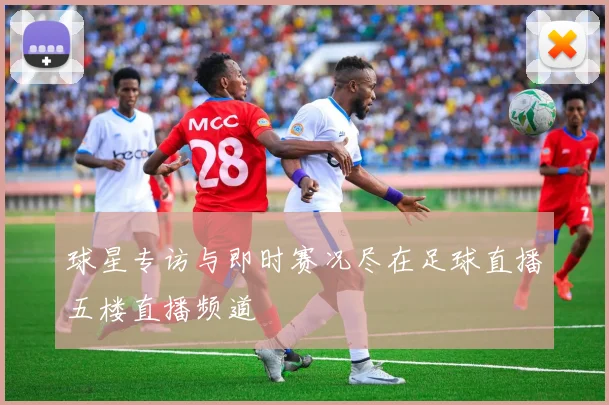 球星专访与即时赛况尽在足球直播五楼直播频道