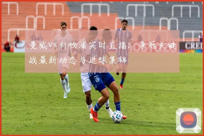 曼城vs利物浦实时直播：争冠关键战最新动态与进球集锦