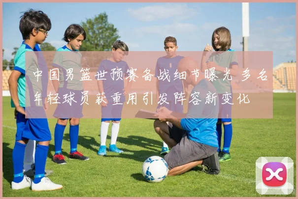 中国男篮世预赛备战细节曝光 多名年轻球员获重用引发阵容新变化