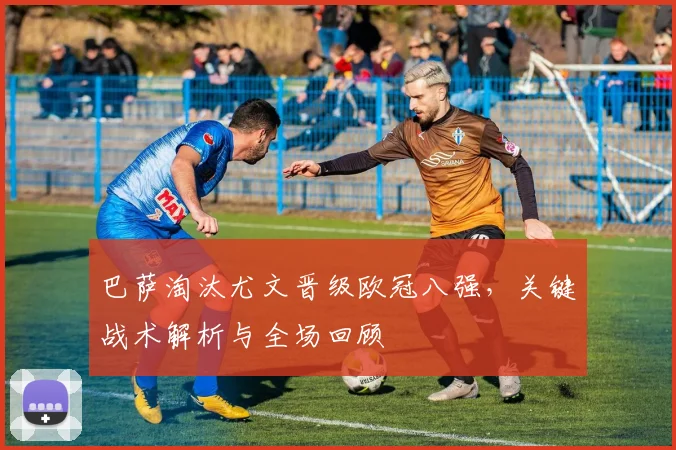 巴萨淘汰尤文晋级欧冠八强，关键战术解析与全场回顾