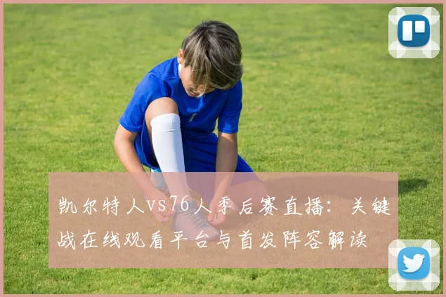 凯尔特人vs76人季后赛直播：关键战在线观看平台与首发阵容解读