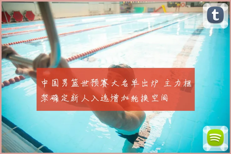 中国男篮世预赛大名单出炉 主力框架确定新人入选增加轮换空间