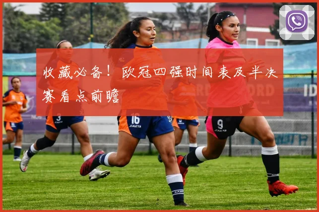 收藏必备！欧冠四强时间表及半决赛看点前瞻