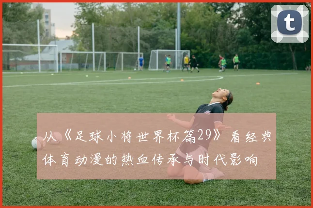 从《足球小将世界杯篇29》看经典体育动漫的热血传承与时代影响