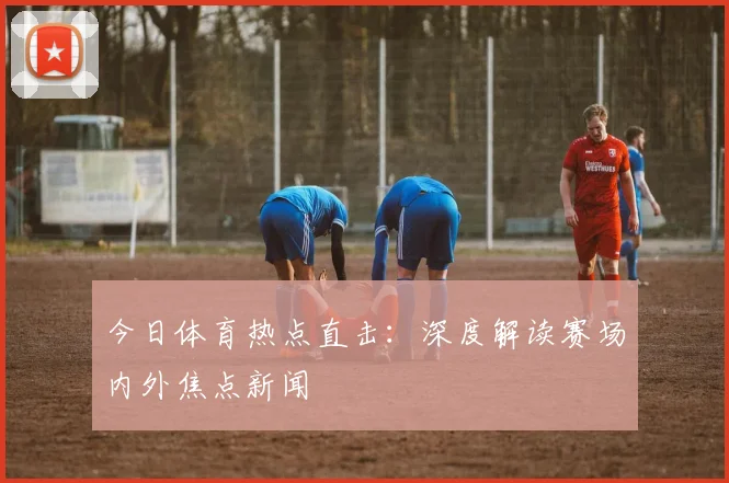今日体育热点直击：深度解读赛场内外焦点新闻