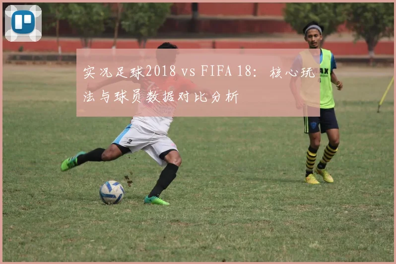 实况足球2018 vs FIFA 18：核心玩法与球员数据对比分析