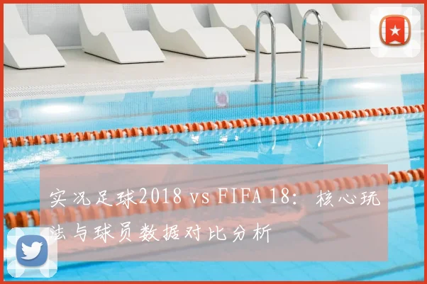 实况足球2018 vs FIFA 18：核心玩法与球员数据对比分析