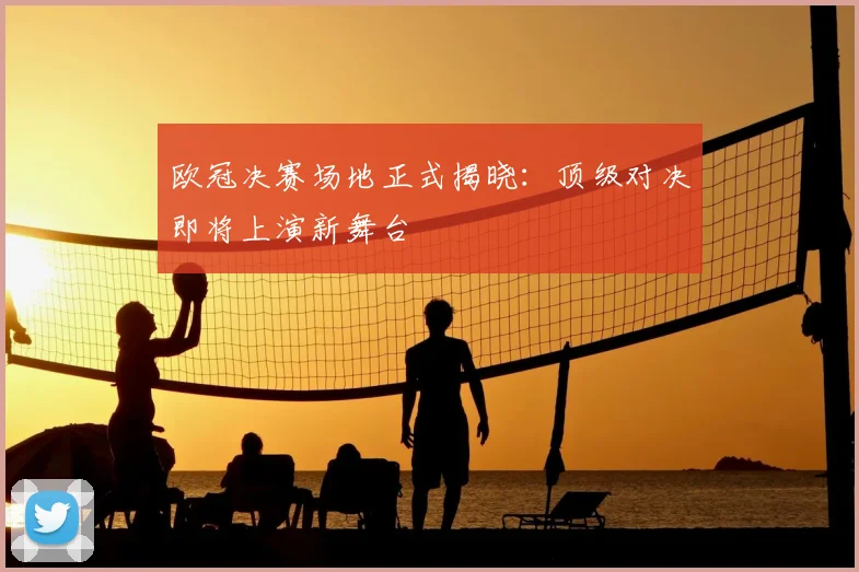 欧冠决赛场地正式揭晓：顶级对决即将上演新舞台