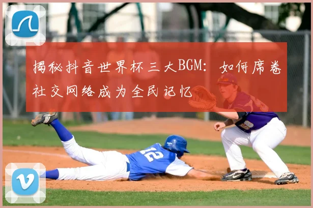 揭秘抖音世界杯三大BGM：如何席卷社交网络成为全民记忆