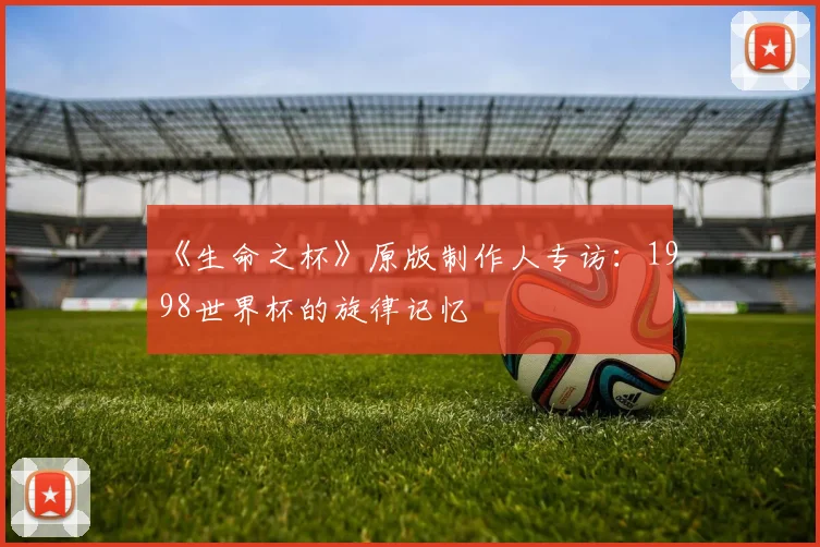 《生命之杯》原版制作人专访:1998世界杯的旋律记忆