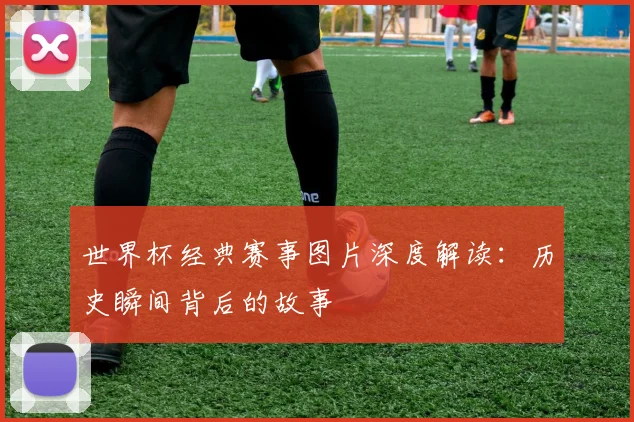 世界杯经典赛事图片深度解读:历史瞬间背后的故事