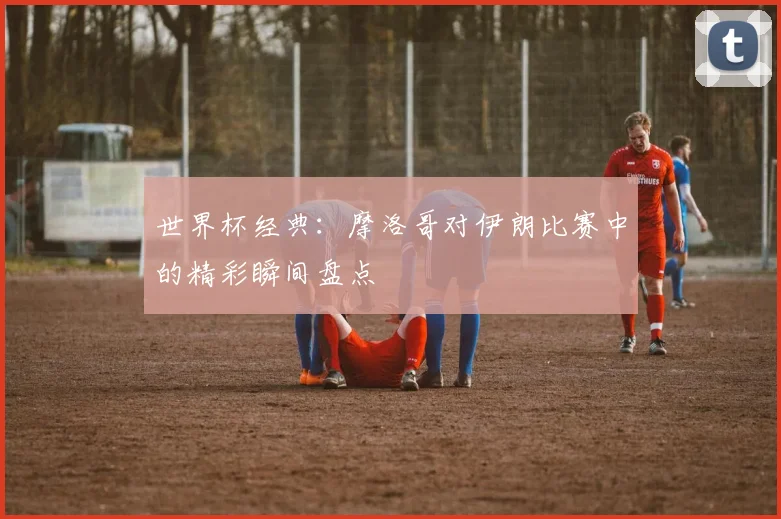 世界杯经典：摩洛哥对伊朗比赛中的精彩瞬间盘点