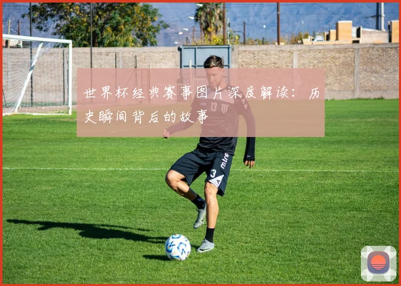 世界杯经典赛事图片深度解读:历史瞬间背后的故事