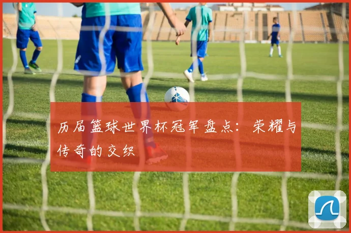 历届篮球世界杯冠军盘点：荣耀与传奇的交织