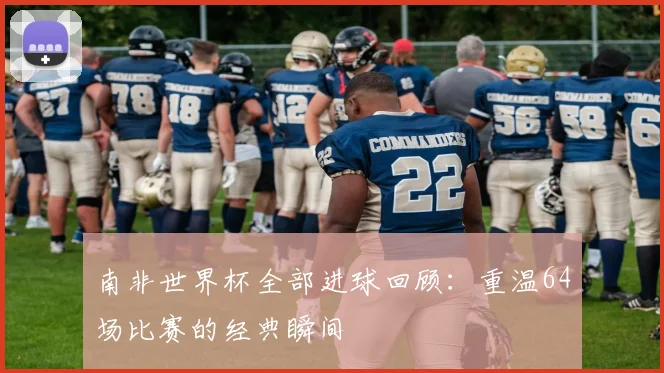 南非世界杯全部进球回顾:重温64场比赛的经典瞬间