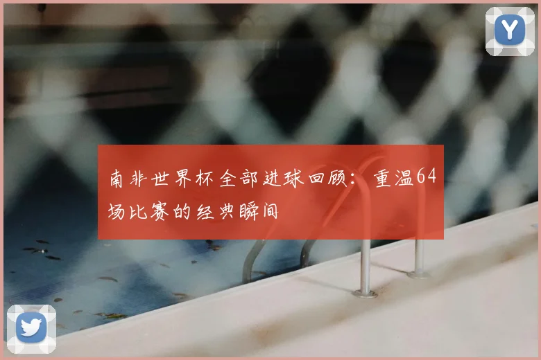 南非世界杯全部进球回顾：重温64场比赛的经典瞬间
