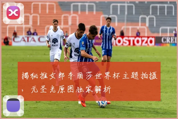 揭秘推女郎李丽莎世界杯主题拍摄，无圣光原图独家解析