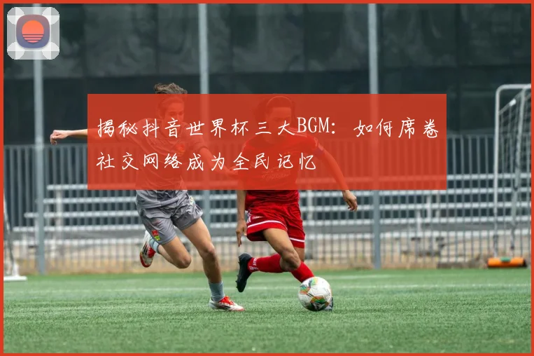 揭秘抖音世界杯三大BGM：如何席卷社交网络成为全民记忆